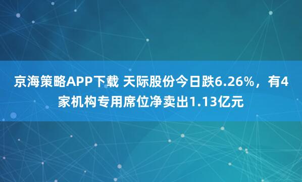京海策略APP下载 天际股份今日跌6.26%，有4家机构专用席位净卖出1.13亿元
