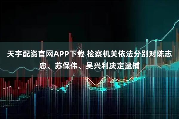 天宇配资官网APP下载 检察机关依法分别对陈志忠、苏保伟、吴兴利决定逮捕