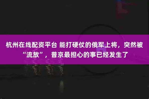 杭州在线配资平台 能打硬仗的俄军上将，突然被“流放”，普京最担心的事已经发生了