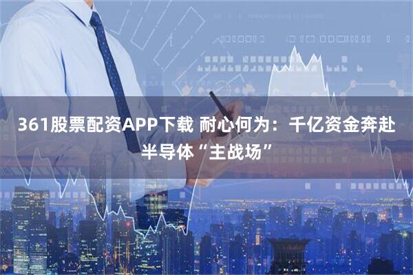 361股票配资APP下载 耐心何为：千亿资金奔赴半导体“主战场”