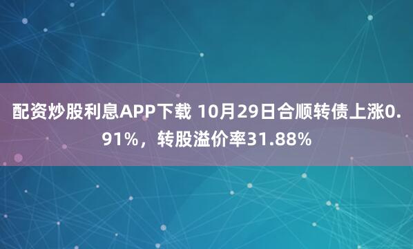 配资炒股利息APP下载 10月29日合顺转债上涨0.91%,转股溢价率31.88%