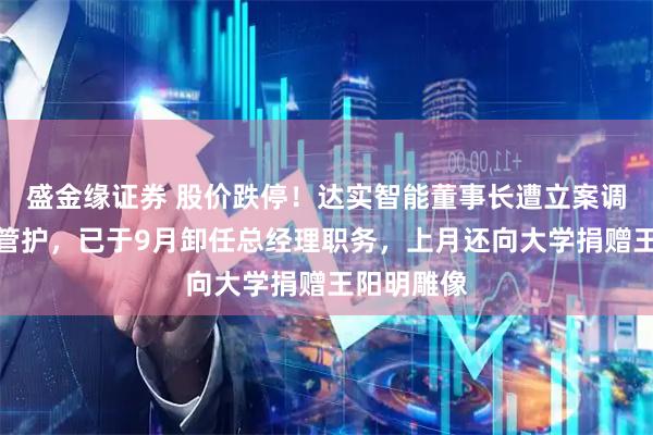 盛金缘证券 股价跌停！达实智能董事长遭立案调查并实施管护，已于9月卸任总经理职务，上月还向大学捐赠王阳明雕像