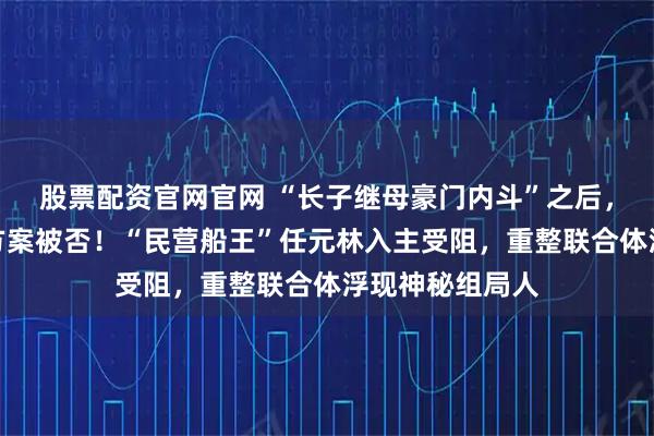 股票配资官网官网 “长子继母豪门内斗”之后，杉杉集团重整方案被否！“民营船王”任元林入主受阻，重整联合体浮现神秘组局人