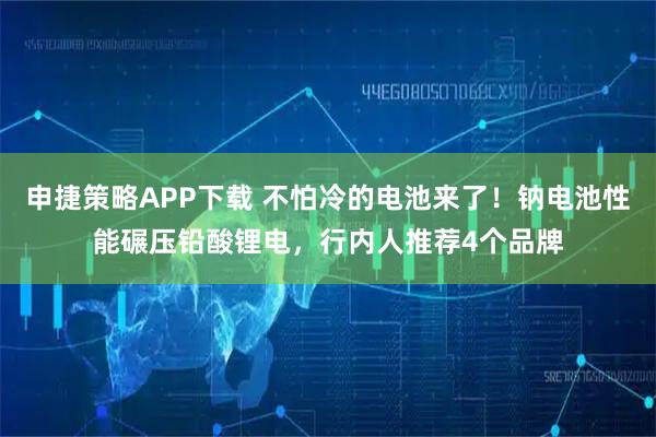 申捷策略APP下载 不怕冷的电池来了!钠电池性能碾压铅酸锂电,行内人推荐4个品牌