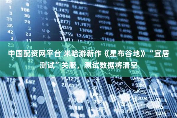 中国配资网平台 米哈游新作《星布谷地》“宜居测试”关服，测试数据将清空