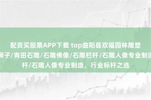 配资买股票APP下载 top曲阳县双福园林雕塑有限公司:石雕狮子/青田石雕/石雕佛像/石雕栏杆/石雕人像专业制造,行业标杆之选