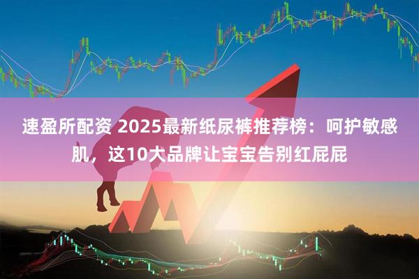速盈所配资 2025最新纸尿裤推荐榜：呵护敏感肌，这10大品牌让宝宝告别红屁屁