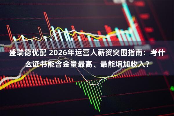 盛瑞德优配 2026年运营人薪资突围指南：考什么证书能含金量最高、最能增加收入？