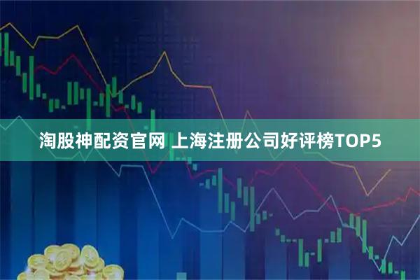 淘股神配资官网 上海注册公司好评榜TOP5