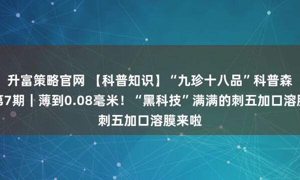 升富策略官网 【科普知识】“九珍十八品”科普森林行第7期｜薄到0.08毫米！“黑科技”满满的刺五加口溶膜来啦
