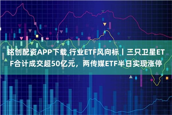 铭创配资APP下载 行业ETF风向标丨三只卫星ETF合计成交超50亿元，两传媒ETF半日实现涨停