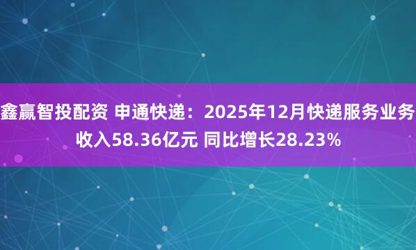 鑫赢智投配资 申通快递：2025年12月快递服务业务收入58.36亿元 同比增长28.23%