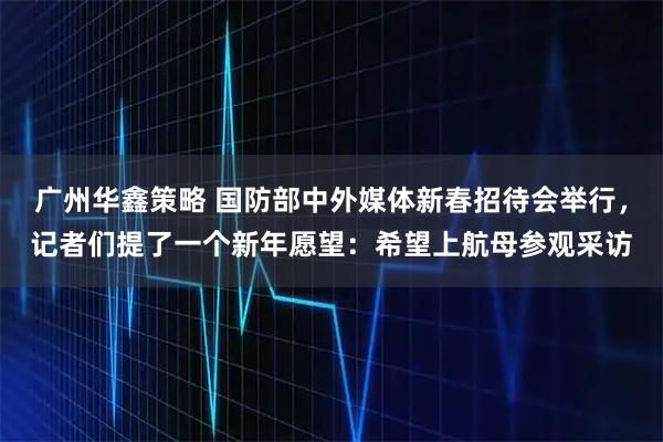 广州华鑫策略 国防部中外媒体新春招待会举行，记者们提了一个新年愿望：希望上航母参观采访