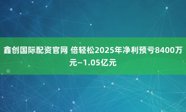 鑫创国际配资官网 倍轻松2025年净利预亏8400万元—1.05亿元