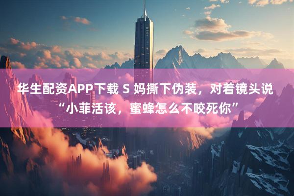 华生配资APP下载 S 妈撕下伪装，对着镜头说 “小菲活该，蜜蜂怎么不咬死你”