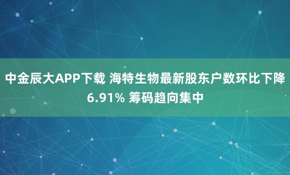 中金辰大APP下载 海特生物最新股东户数环比下降6.91% 筹码趋向集中