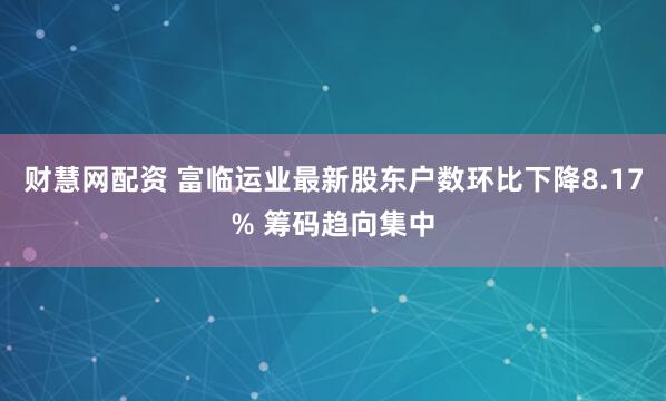 财慧网配资 富临运业最新股东户数环比下降8.17% 筹码趋向集中