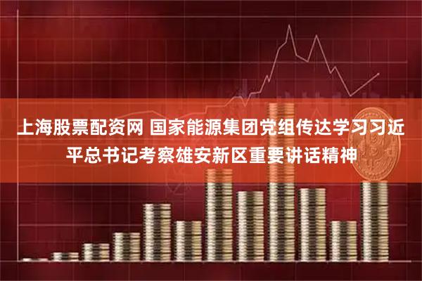 上海股票配资网 国家能源集团党组传达学习习近平总书记考察雄安新区重要讲话精神