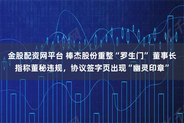 金股配资网平台 棒杰股份重整“罗生门” 董事长指称董秘违规，协议签字页出现“幽灵印章”