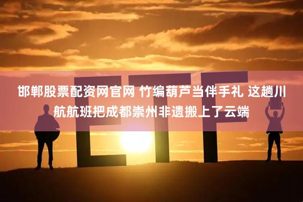 邯郸股票配资网官网 竹编葫芦当伴手礼 这趟川航航班把成都崇州非遗搬上了云端