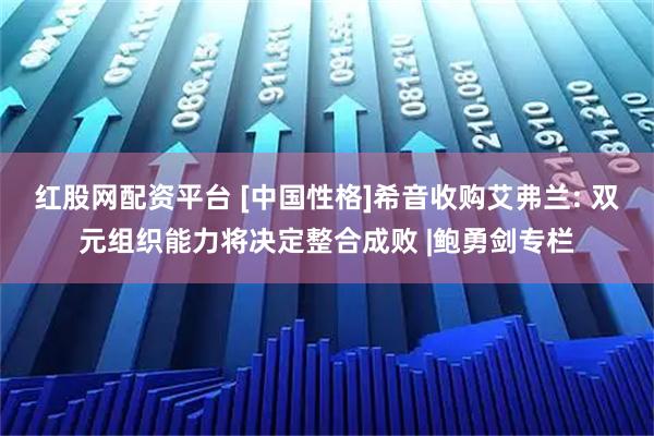 红股网配资平台 [中国性格]希音收购艾弗兰: 双元组织能力将决定整合成败 |鲍勇剑专栏