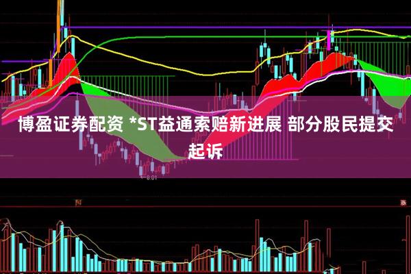 博盈证券配资 *ST益通索赔新进展 部分股民提交起诉