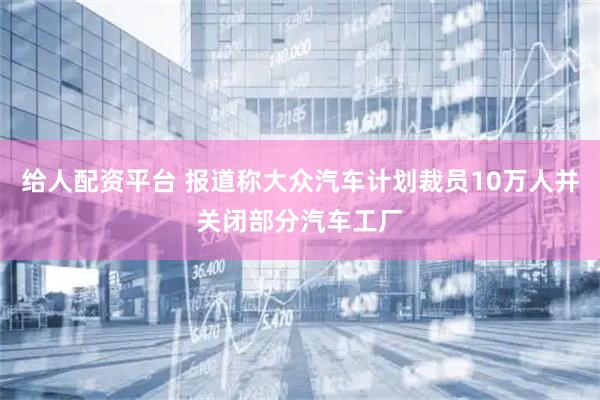 给人配资平台 报道称大众汽车计划裁员10万人并关闭部分汽车工厂