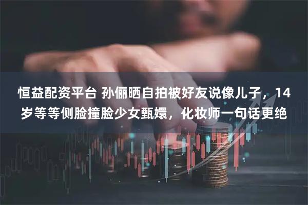 恒益配资平台 孙俪晒自拍被好友说像儿子，14岁等等侧脸撞脸少女甄嬛，化妆师一句话更绝