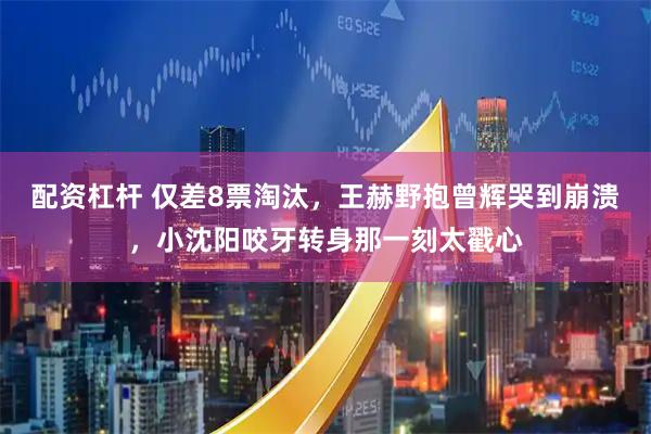配资杠杆 仅差8票淘汰,王赫野抱曾辉哭到崩溃,小沈阳咬牙转身那一刻太戳心